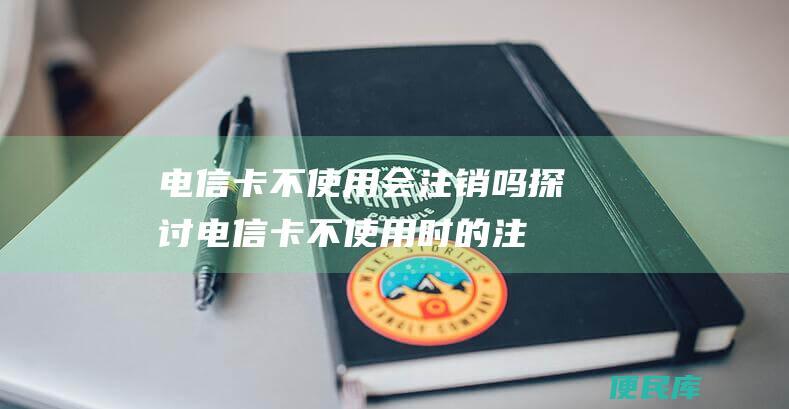 电信卡不使用会注销吗（探讨电信卡不使用时的注销情况）