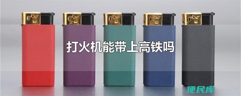 打火机可以带上高铁吗（乘坐高铁时可以携带打火机吗）