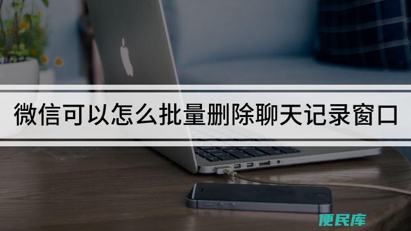 微信怎么批量删除聊天记录（微信删除多个聊天记录）